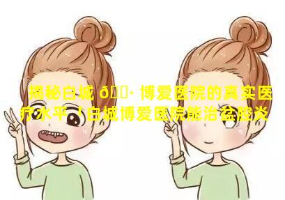 揭秘白城 🌷 博爱医院的真实医疗水平「白城博爱医院能治盆腔炎吗」